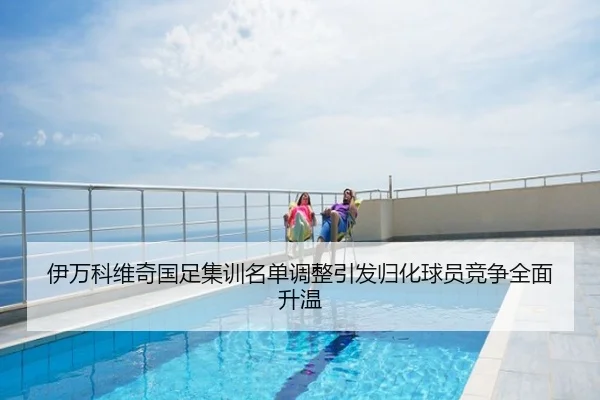 伊万科维奇国足集训名单调整引发归化球员竞争全面升温