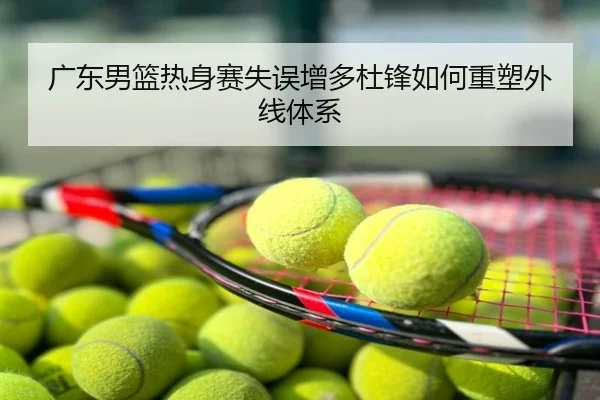 广东男篮热身赛失误增多杜锋如何重塑外线体系
