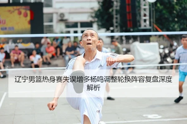辽宁男篮热身赛失误增多杨鸣调整轮换阵容复盘深度解析