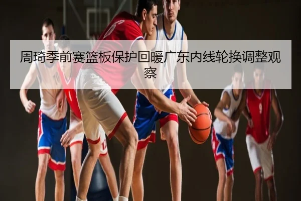 周琦季前赛篮板保护回暖广东内线轮换调整观察